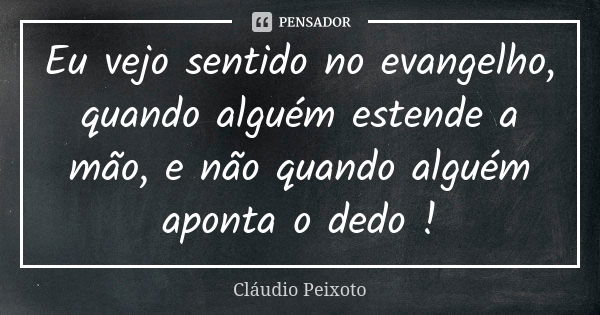 Eu vejo sentido no evangelho, quando alguém estende a mão, e não quando alguém aponta o dedo !... Frase de Cláudio Peixoto.