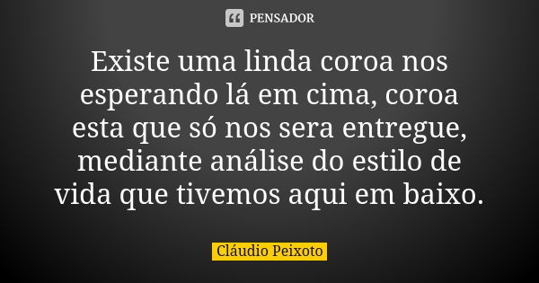 Existe uma linda coroa nos esperando lá em cima, coroa esta que só nos sera entregue, mediante análise do estilo de vida que tivemos aqui em baixo.... Frase de Cláudio Peixoto.