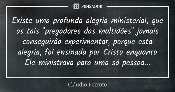 Existe uma profunda alegria ministerial, que os tais "pregadores das multidões" jamais conseguirão experimentar, porque esta alegria, foi ensinada por... Frase de Cláudio Peixoto.