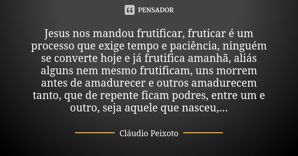 Jesus nos mandou frutificar, fruticar é um processo que exige tempo e paciência, ninguém se converte hoje e já frutifica amanhã, aliás alguns nem mesmo frutific... Frase de Cláudio Peixoto.