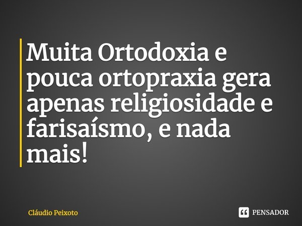 Muita Ortodoxia e pouca ortopraxia gera apenas religiosidade e farisaísmo, e nada mais!... Frase de Cláudio Peixoto.
