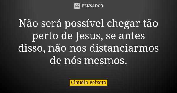 Não será possível chegar tão perto de Jesus, se antes disso, não nos distanciarmos de nós mesmos.... Frase de Cláudio Peixoto.