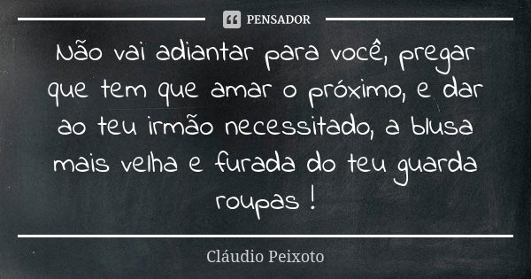 Não vai adiantar para você, pregar que tem que amar o próximo, e dar ao teu irmão necessitado, a blusa mais velha e furada do teu guarda roupas !... Frase de Cláudio Peixoto.