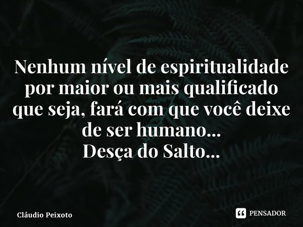 ⁠Nenhum nível de espiritualidade por maior ou mais qualificado que seja, fará com que você deixe de ser humano... Desça do Salto...... Frase de Cláudio Peixoto.