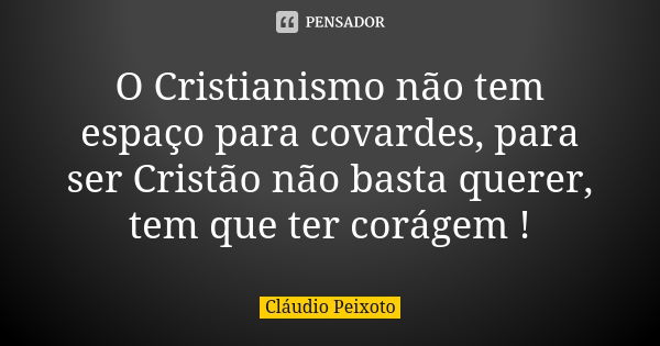 O Cristianismo não tem espaço para covardes, para ser Cristão não basta querer, tem que ter corágem !... Frase de Cláudio Peixoto.