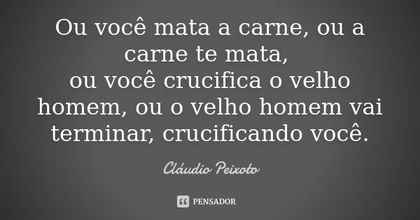 Ou você mata a carne, ou a carne te mata, ou você crucifica o velho homem, ou o velho homem vai terminar, crucificando você.... Frase de Cláudio Peixoto.