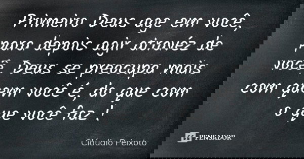 Primeiro Deus age em você, para depois agir atravéz de você, Deus se preocupa mais com quem você é, do que com o que você faz !... Frase de Cláudio Peixoto.