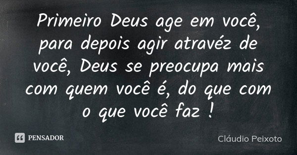 Primeiro Deus age em você, para depois agir atravéz de você, Deus se preocupa mais com quem você é, do que com o que você faz !... Frase de Cláudio Peixoto.