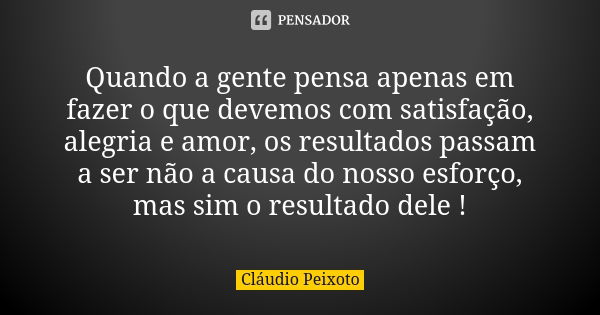 Quando a gente pensa apenas em fazer o que devemos com satisfação, alegria e amor, os resultados passam a ser não a causa do nosso esforço, mas sim o resultado ... Frase de Cláudio Peixoto.