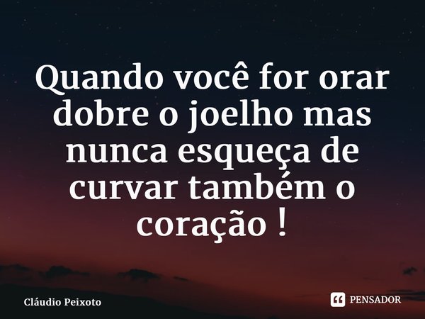 ⁠Quando você for orar dobre o joelho mas nunca esqueça de curvar também o coração !... Frase de Cláudio Peixoto.