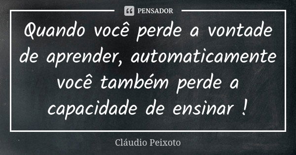 Quando você perde a vontade de aprender, automaticamente você também perde a capacidade de ensinar !... Frase de Cláudio Peixoto.