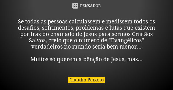 Se todas as pessoas calculassem e medissem todos os desafios, sofrimentos, problemas e lutas que existem por traz do chamado de Jesus para sermos Cristãos Salvo... Frase de Cláudio Peixoto.