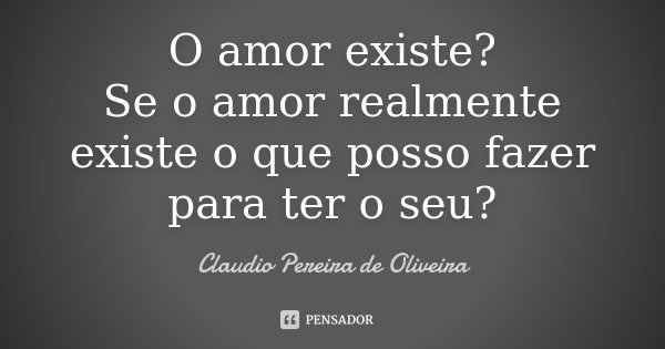 O amor existe? Se o amor realmente existe o que posso fazer para ter o seu?... Frase de Claudio Pereira de Oliveira.