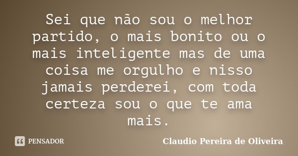 Sei que não sou o melhor partido, o mais bonito ou o mais inteligente mas de uma coisa me orgulho e nisso jamais perderei, com toda certeza sou o que te ama mai... Frase de Claudio Pereira de Oliveira.