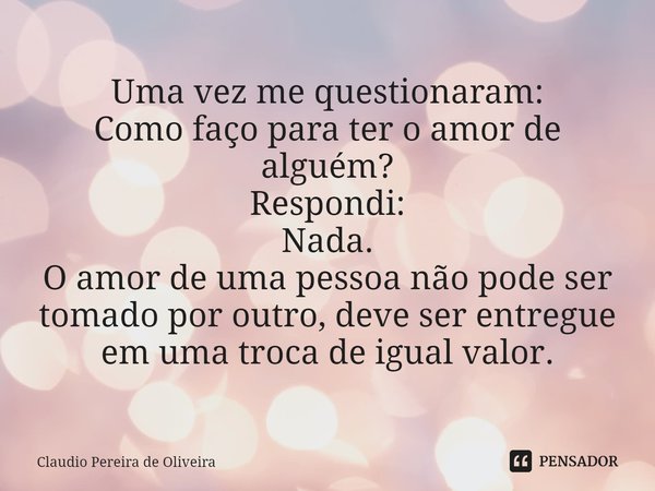 Uma vez me questionaram:
Como faço para ter o amor de alguém?
Respondi:
Nada.
O amor de uma pessoa não pode ser tomado por outro, deve ser entregue em uma troca... Frase de Claudio Pereira de Oliveira.