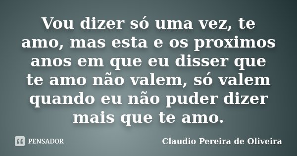 Vou dizer só uma vez, te amo, mas esta e os proximos anos em que eu disser que te amo não valem, só valem quando eu não puder dizer mais que te amo.... Frase de Claudio Pereira de Oliveira.