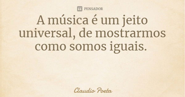 A música é um jeito universal, de mostrarmos como somos iguais.... Frase de Claudio Poeta.
