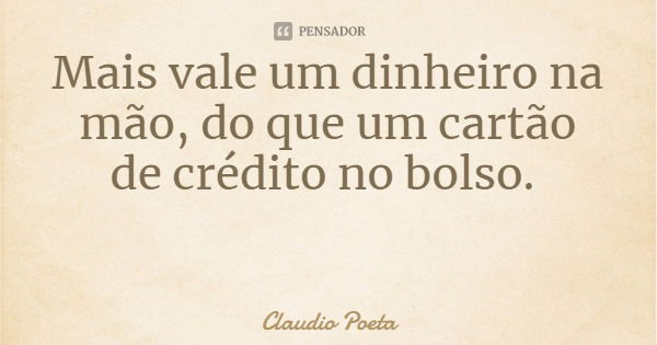 Mais vale um dinheiro na mão, do que um cartão de crédito no bolso.... Frase de Claudio Poeta.