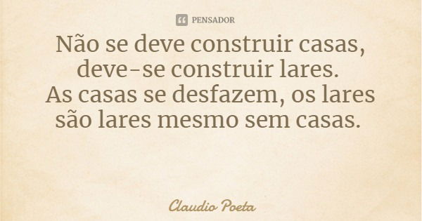 Não se deve construir casas, deve-se construir lares. As casas se desfazem, os lares são lares mesmo sem casas.... Frase de Claudio Poeta.