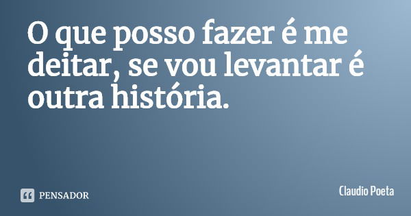 O que posso fazer é me deitar, se vou levantar é outra história.... Frase de Claudio Poeta.