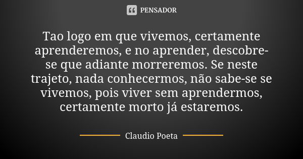 Tao logo em que vivemos, certamente aprenderemos, e no aprender, descobre-se que adiante morreremos. Se neste trajeto, nada conhecermos, não sabe-se se vivemos,... Frase de Claudio Poeta.