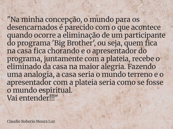 "Na minha concepção, o mundo para os desencarnados é parecido com o que acontece quando ocorre a eliminação de um participante do programa 'Big Brother', o... Frase de Claudio Roberio Moura Luz.