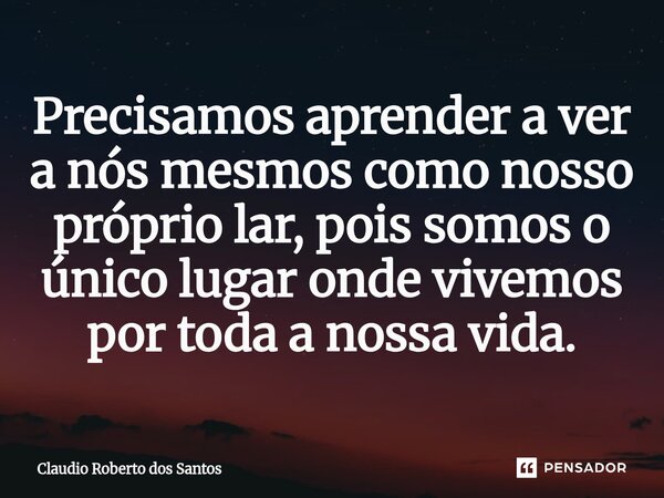 ⁠Precisamos aprender a ver a nós mesmos como nosso próprio lar, pois somos o único lugar onde vivemos por toda a nossa vida.... Frase de Claudio Roberto dos Santos.