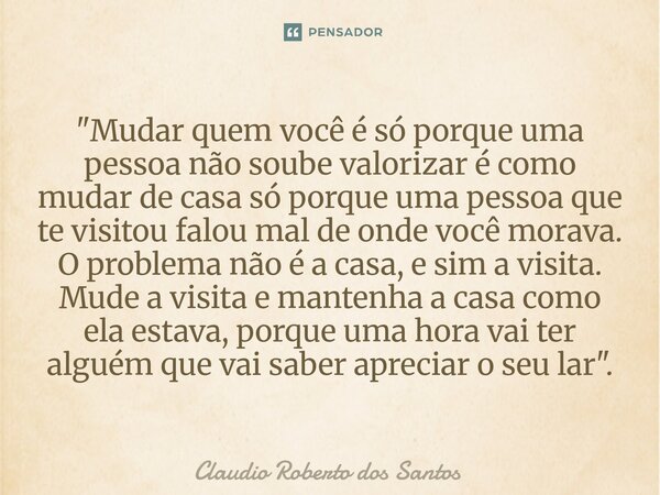 ⁠"Mudar quem você é só porque uma pessoa não soube valorizar é como mudar de casa só porque uma pessoa que te visitou falou mal de onde você morava. O prob... Frase de Claudio Roberto dos Santos.