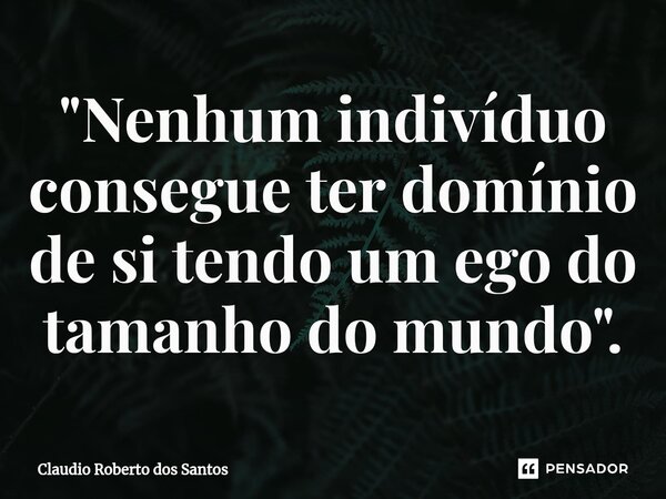 ⁠"Nenhum indivíduo consegue ter domínio de si tendo um ego do tamanho do mundo".... Frase de Claudio Roberto dos Santos.