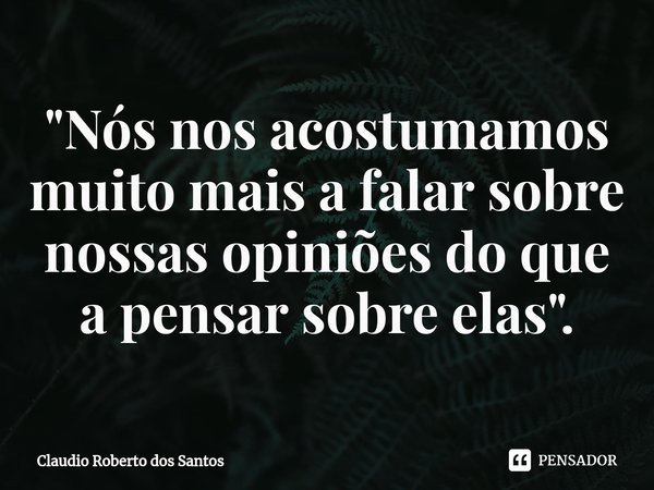 "⁠Nós nos acostumamos muito mais a falar sobre nossas opiniões do que a pensar sobre elas".... Frase de Claudio Roberto dos Santos.