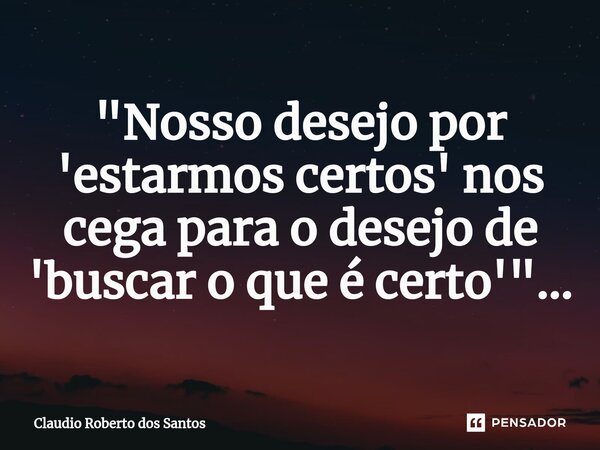 ⁠"Nosso desejo por 'estarmos certos' nos cega para o desejo de 'buscar o que é certo'"...... Frase de Claudio Roberto dos Santos.