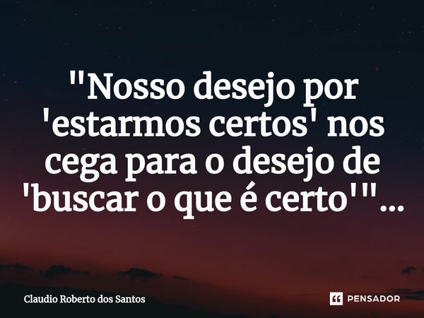 ⁠"Nosso desejo por 'estarmos certos' nos cega para o desejo de 'buscar o que é certo'"...... Frase de Claudio Roberto dos Santos.