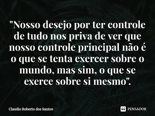 ⁠"Nosso desejo por ter controle de tudo nos priva de ver que nosso controle principal não é o que se tenta exercer sobre o mundo, mas sim, o que se exerce ... Frase de Claudio Roberto dos Santos.