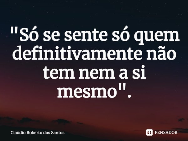 "⁠Só se sente só quem definitivamente não tem nem a si mesmo".... Frase de Claudio Roberto dos Santos.