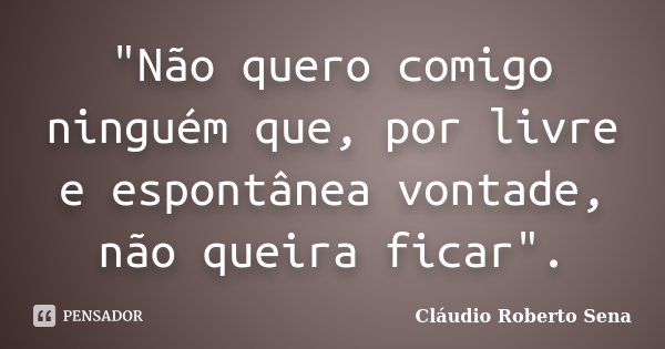 "Não quero comigo ninguém que, por livre e espontânea vontade, não queira ficar".... Frase de Cláudio Roberto Sena.
