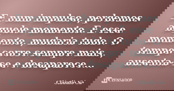 E num impulso, perdemos aquele momento. E esse momento, mudaria tudo. O tempo corre sempre mais, ausenta-se e desaparece...... Frase de Cláudio Sá.
