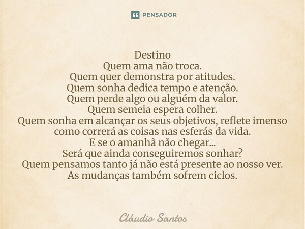Destino Quem ama não troca. Quem quer demonstra por atitudes. Quem sonha dedica tempo e atenção. Quem perde algo ou alguém da valor. Quem semeia espera colher.... Frase de Cláudio Santos.