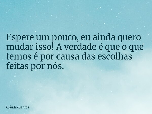 Espere um pouco, eu ainda quero mudar isso! A verdade é que o que temos é por causa das escolhas feitas por nós.... Frase de Cláudio Santos.