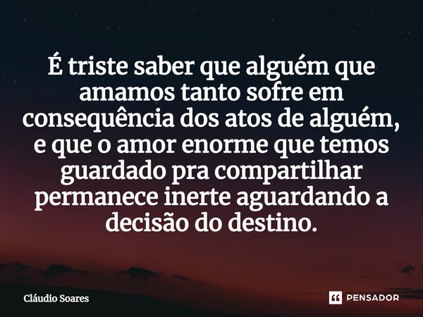 É triste saber que alguém que amamos tanto sofre em consequência dos atos de alguém, e que o amor enorme que temos guardado pra compartilhar permanece inerte ag... Frase de Cláudio Soares.