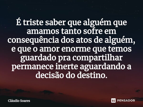 É triste saber que alguém que amamos tanto sofre em consequência dos atos de alguém, e que o amor enorme que temos guardado pra compartilhar permanece inerte ag... Frase de Cláudio Soares.