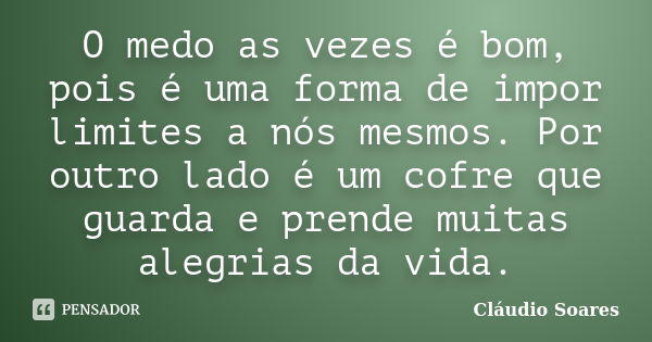 O medo as vezes é bom, pois é uma forma de impor limites a nós mesmos. Por outro lado é um cofre que guarda e prende muitas alegrias da vida.... Frase de Cláudio Soares.