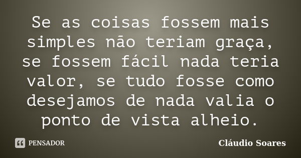 Se as coisas fossem mais simples não teriam graça, se fossem fácil nada teria valor, se tudo fosse como desejamos de nada valia o ponto de vista alheio.... Frase de Cláudio Soares.