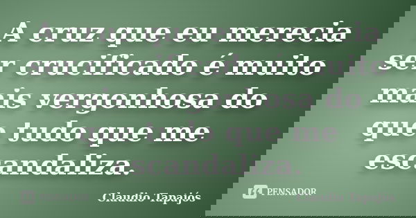 A cruz que eu merecia ser crucificado é muito mais vergonhosa do que tudo que me escandaliza.... Frase de Claudio Tapajós.