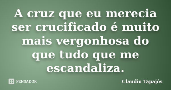 A cruz que eu merecia ser crucificado é muito mais vergonhosa do que tudo que me escandaliza.... Frase de Claudio Tapajós.