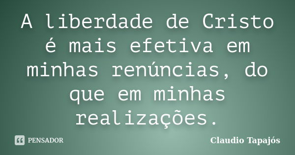 A liberdade de Cristo é mais efetiva em minhas renúncias, do que em minhas realizações.... Frase de Claudio Tapajós.