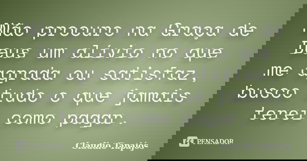 Não procuro na Graça de Deus um alívio no que me agrada ou satisfaz, busco tudo o que jamais terei como pagar.... Frase de Claudio Tapajós.