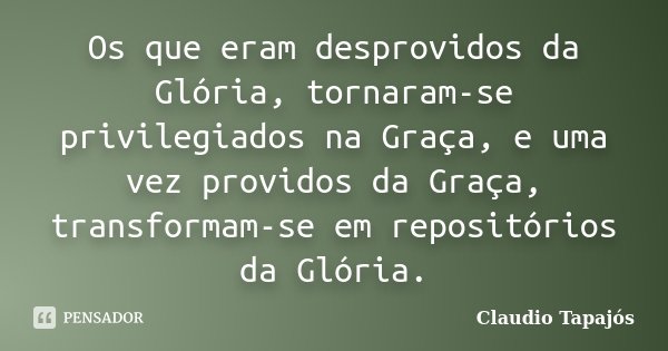 Os que eram desprovidos da Glória, tornaram-se privilegiados na Graça, e uma vez providos da Graça, transformam-se em repositórios da Glória.... Frase de Claudio Tapajós.