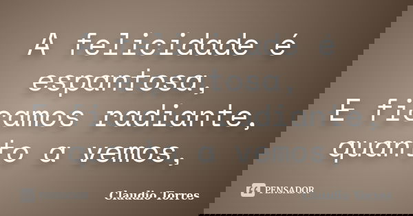 A felicidade é espantosa, E ficamos radiante, quanto a vemos,... Frase de Claudio Torres.