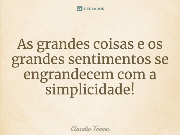 As grandes coisas e os grandes sentimentos se engrandecem com a simplicidade!... Frase de Claudio Torres.