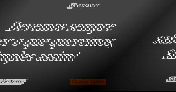 Devemos sempre saber o que queremos, Simples assim!... Frase de Claudio Torres.